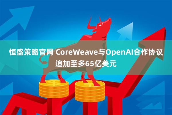 恒盛策略官网 CoreWeave与OpenAI合作协议追加至多65亿美元
