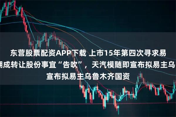 东营股票配资APP下载 上市15年第四次寻求易主 向安徽潮成转让股份事宜“告吹”，天汽模随即宣布拟易主乌鲁木齐国资