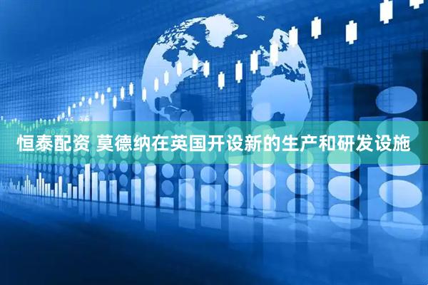恒泰配资 莫德纳在英国开设新的生产和研发设施