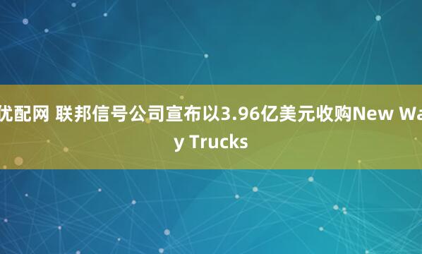 优配网 联邦信号公司宣布以3.96亿美元收购New Way Trucks