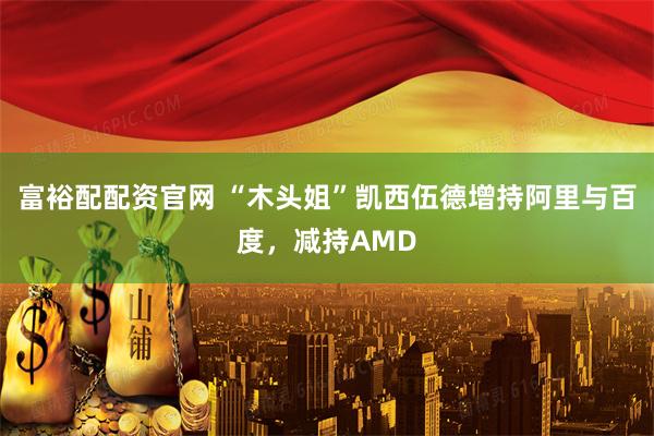 富裕配配资官网 “木头姐”凯西伍德增持阿里与百度，减持AMD