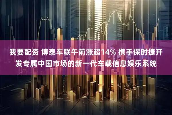 我要配资 博泰车联午前涨超14% 携手保时捷开发专属中国市场的新一代车载信息娱乐系统