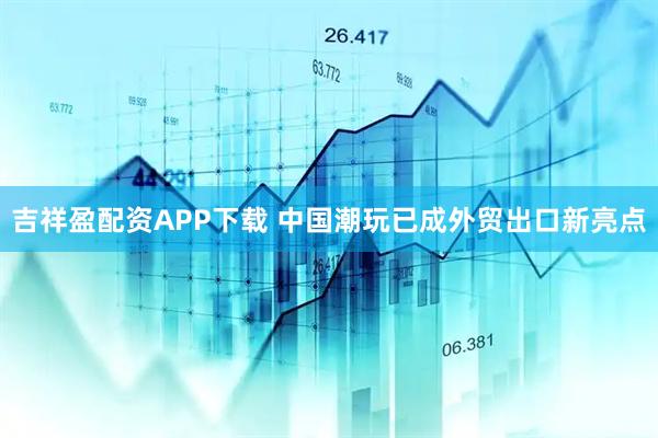 吉祥盈配资APP下载 中国潮玩已成外贸出口新亮点