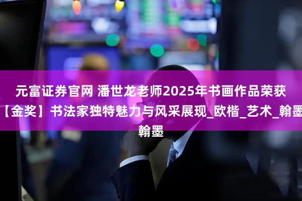 元富证券官网 潘世龙老师2025年书画作品荣获【金奖】书法家独特魅力与风采展现_欧楷_艺术_翰墨