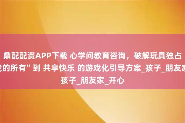 鼎配配资APP下载 心学问教育咨询,破解玩具独占:从 我的所有”到 共享快乐 的游戏化引导方案_孩子_朋友家_开心