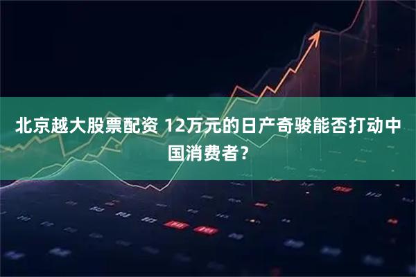 北京越大股票配资 12万元的日产奇骏能否打动中国消费者？