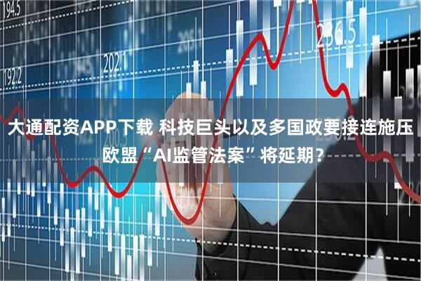 大通配资APP下载 科技巨头以及多国政要接连施压 欧盟“AI监管法案”将延期？