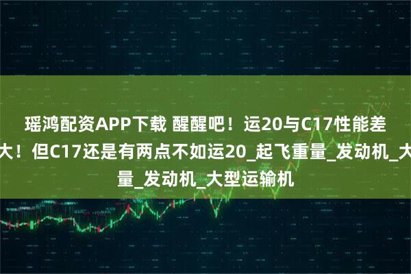 瑶鸿配资APP下载 醒醒吧！运20与C17性能差距确实较大！但C17还是有两点不如运20_起飞重量_发动机_大型运输机