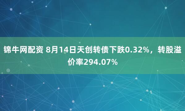 锦牛网配资 8月14日天创转债下跌0.32%，转股溢价率294.07%