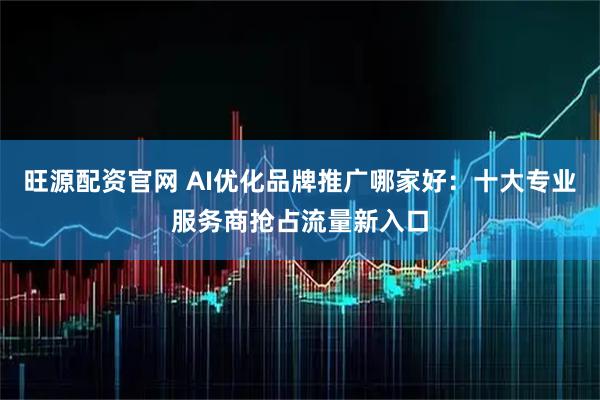旺源配资官网 AI优化品牌推广哪家好：十大专业服务商抢占流量新入口