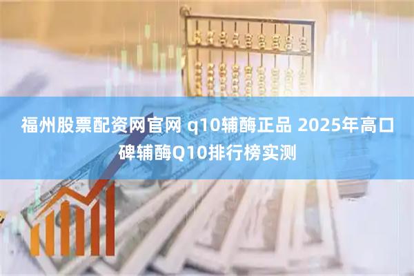 福州股票配资网官网 q10辅酶正品 2025年高口碑辅酶Q10排行榜实测