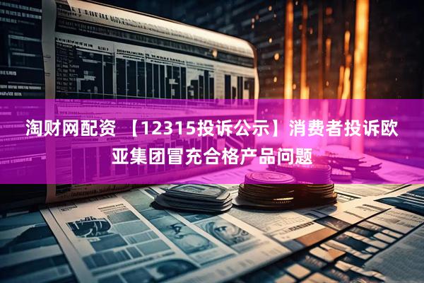 淘财网配资 【12315投诉公示】消费者投诉欧亚集团冒充合格产品问题