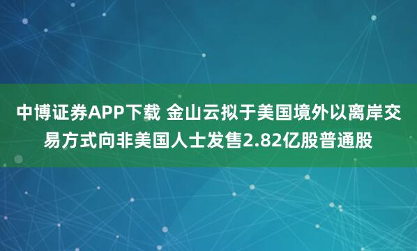 中博证券APP下载 金山云拟于美国境外以离岸交易方式向非美国人士发售2.82亿股普通股