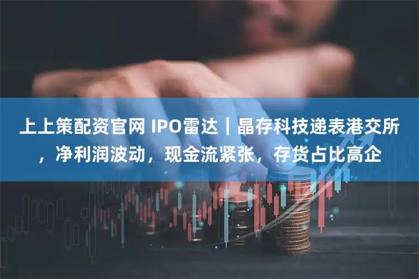 上上策配资官网 IPO雷达｜晶存科技递表港交所，净利润波动，现金流紧张，存货占比高企