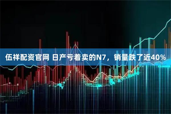 伍祥配资官网 日产亏着卖的N7,销量跌了近40%