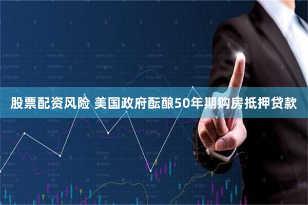 股票配资风险 美国政府酝酿50年期购房抵押贷款