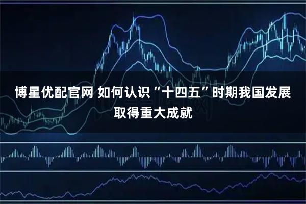 博星优配官网 如何认识“十四五”时期我国发展取得重大成就
