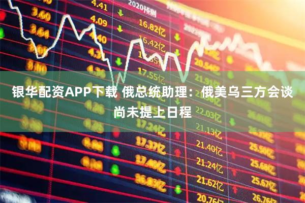 银华配资APP下载 俄总统助理：俄美乌三方会谈尚未提上日程
