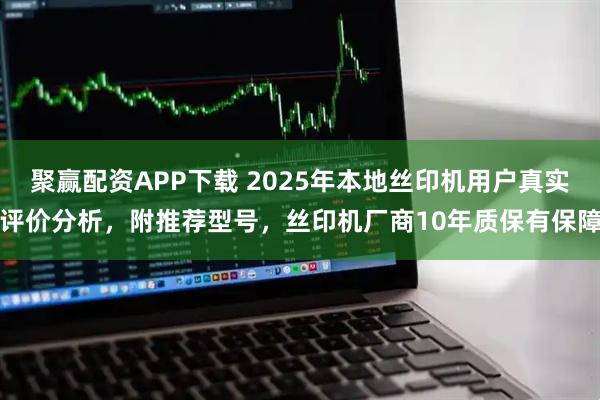 聚赢配资APP下载 2025年本地丝印机用户真实评价分析，附推荐型号，丝印机厂商10年质保有保障