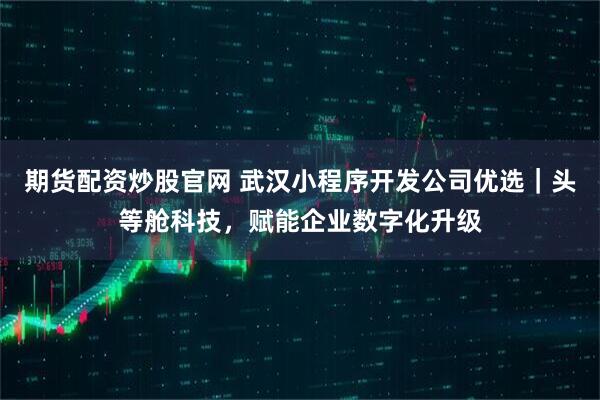 期货配资炒股官网 武汉小程序开发公司优选｜头等舱科技，赋能企业数字化升级