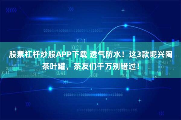 股票杠杆炒股APP下载 透气防水！这3款坭兴陶茶叶罐，茶友们千万别错过！
