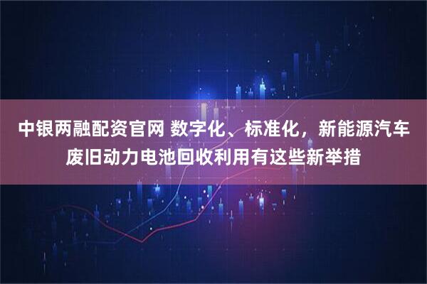 中银两融配资官网 数字化、标准化，新能源汽车废旧动力电池回收利用有这些新举措