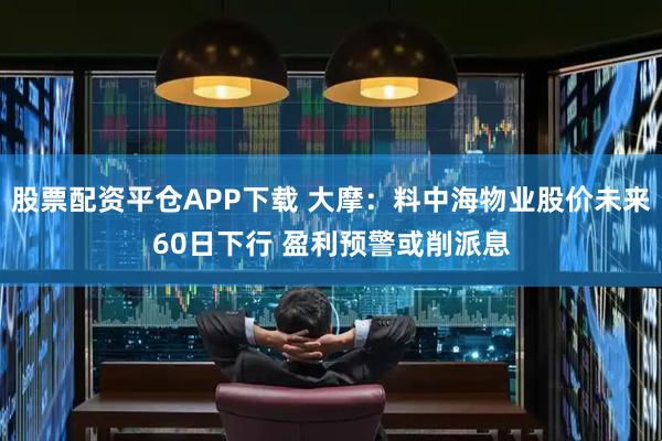 股票配资平仓APP下载 大摩：料中海物业股价未来60日下行 盈利预警或削派息
