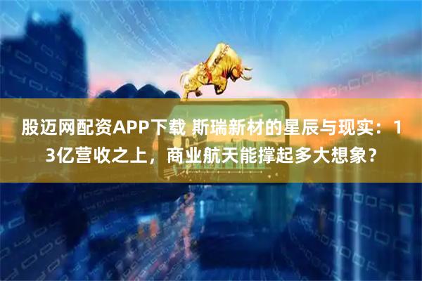 股迈网配资APP下载 斯瑞新材的星辰与现实：13亿营收之上，商业航天能撑起多大想象？