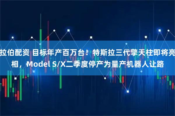 拉伯配资 目标年产百万台！特斯拉三代擎天柱即将亮相，Model S/X二季度停产为量产机器人让路