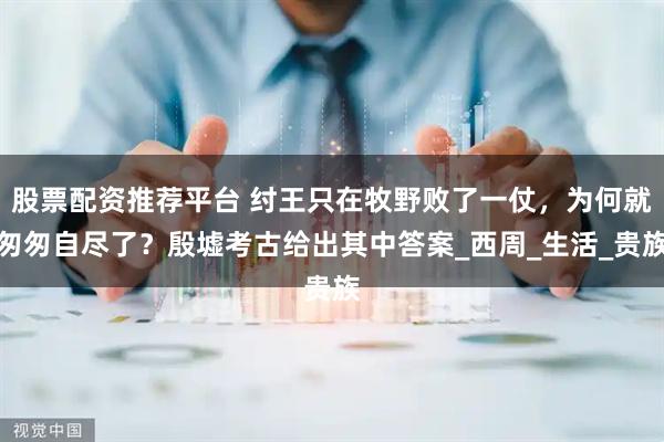 股票配资推荐平台 纣王只在牧野败了一仗，为何就匆匆自尽了？殷墟考古给出其中答案_西周_生活_贵族