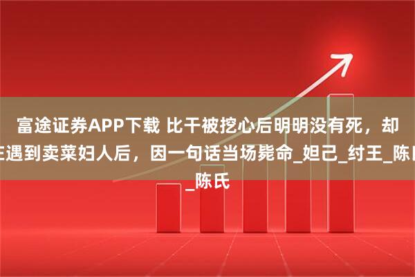 富途证券APP下载 比干被挖心后明明没有死，却在遇到卖菜妇人后，因一句话当场毙命_妲己_纣王_陈氏