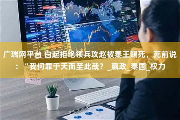 广瑞网平台 白起拒绝领兵攻赵被秦王赐死，死前说：“我何罪于天而至此哉？_嬴政_秦国_权力