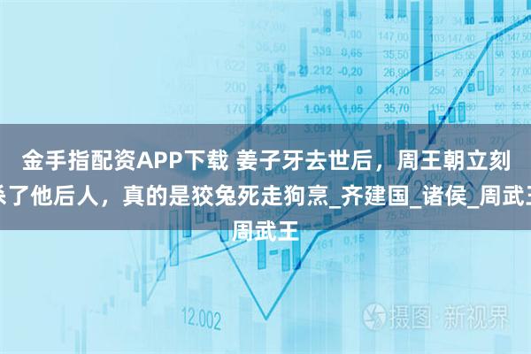 金手指配资APP下载 姜子牙去世后，周王朝立刻杀了他后人，真的是狡兔死走狗烹_齐建国_诸侯_周武王