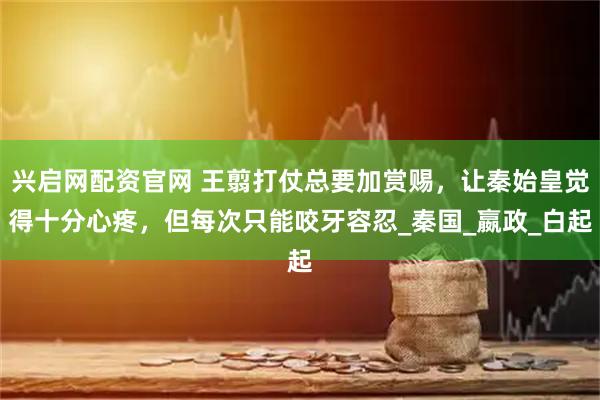 兴启网配资官网 王翦打仗总要加赏赐，让秦始皇觉得十分心疼，但每次只能咬牙容忍_秦国_嬴政_白起