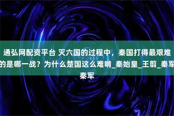 通弘网配资平台 灭六国的过程中，秦国打得最艰难的是哪一战？为什么楚国这么难啃_秦始皇_王翦_秦军