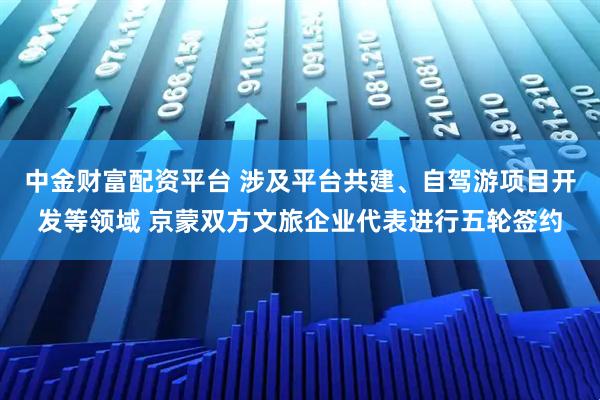 中金财富配资平台 涉及平台共建、自驾游项目开发等领域 京蒙双方文旅企业代表进行五轮签约