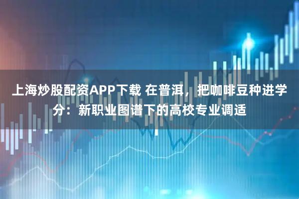 上海炒股配资APP下载 在普洱，把咖啡豆种进学分：新职业图谱下的高校专业调适