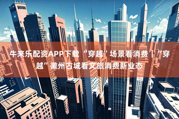 牛来乐配资APP下载 “穿越”场景看消费｜“穿越”徽州古城看文旅消费新业态