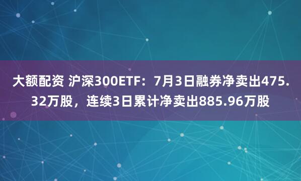 大额配资 沪深300ETF：7月3日融券净卖出475.32万股，连续3日累计净卖出885.96万股