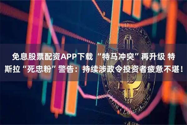 免息股票配资APP下载 “特马冲突”再升级 特斯拉“死忠粉”警告：持续涉政令投资者疲惫不堪！