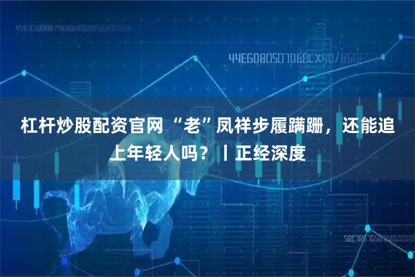 杠杆炒股配资官网 “老”凤祥步履蹒跚，还能追上年轻人吗？丨正经深度
