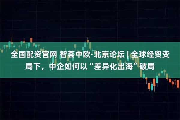 全国配资官网 智荟中欧·北京论坛 | 全球经贸变局下，中企如何以“差异化出海”破局