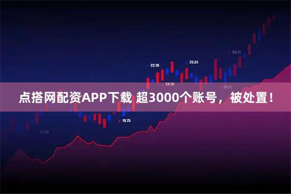 点搭网配资APP下载 超3000个账号，被处置！