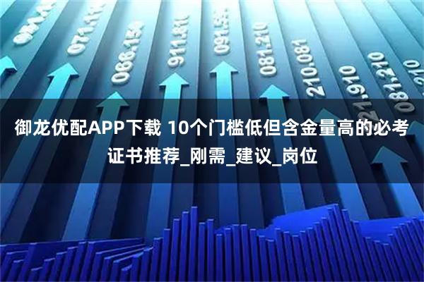 御龙优配APP下载 10个门槛低但含金量高的必考证书推荐_刚需_建议_岗位