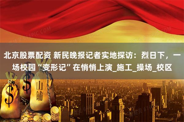 北京股票配资 新民晚报记者实地探访：烈日下，一场校园“变形记”在悄悄上演_施工_操场_校区