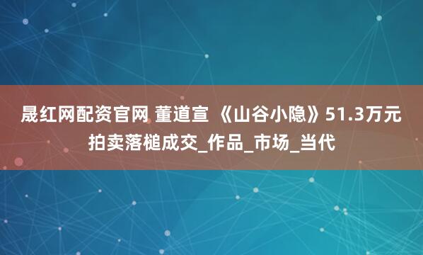 晟红网配资官网 董道宣 《山谷小隐》51.3万元拍卖落槌成交_作品_市场_当代