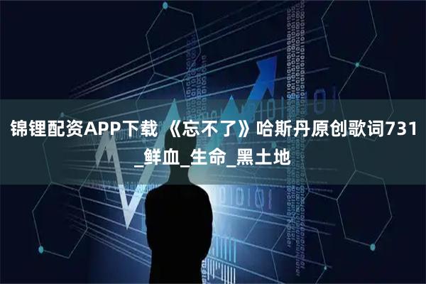 锦锂配资APP下载 《忘不了》哈斯丹原创歌词731_鲜血_生命_黑土地