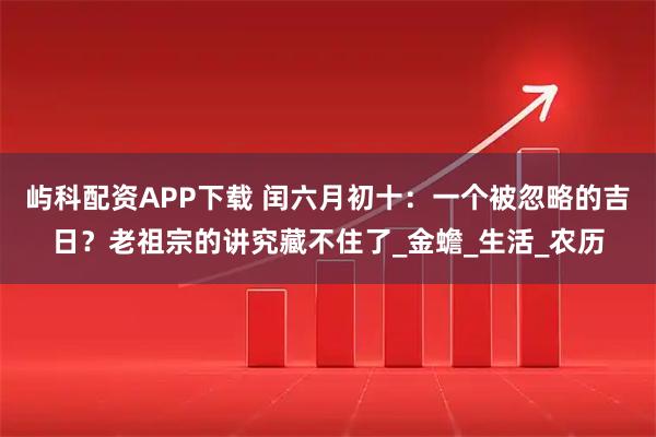 屿科配资APP下载 闰六月初十：一个被忽略的吉日？老祖宗的讲究藏不住了_金蟾_生活_农历