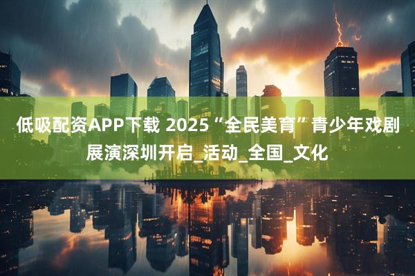 低吸配资APP下载 2025“全民美育”青少年戏剧展演深圳开启_活动_全国_文化