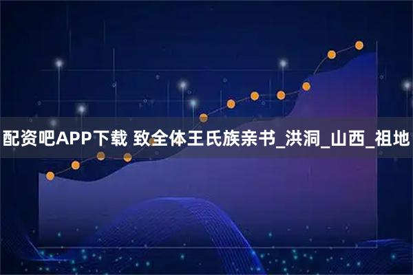 配资吧APP下载 致全体王氏族亲书_洪洞_山西_祖地